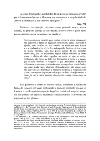 A seguir foram ambos combatidos de um ponto de vista conservador
por teóricos como Speroni e Minturno, que censuravam a irregularidade de
Ariosto e a heterodoxia dos seus dois apologistas.4
[pág. 75]
Minturno, por exemplo, está com certeza pensando num e noutro
quando, no primeiro diálogo do seu tratado, escreve sobre o gosto pelos
poemas cavaleirescos e os romances de cavalaria:
Do vulgo não me espanto, pois muitas vezes ele aceita coisas que
não conhece; e tendo-as aceitado com prazer, delas se prende e
agrada, nem acolhe de boa sombra as melhores que forem
apresentadas depois, tal é a força da opinião firmemente impressa
na mente humana. Mas não posso deixar de me espantar
muitíssimo, que se encontrem alguns sábios ornados de boas
letras, e cheios de alto engenho, os quais, ao que se saiba,
confessam não haver de fato nos Romances a forma e a regra,
que usaram Homero e Vergílio, e que Aristóteles e Horácio
ordenaram se usassem; e não obstante se engenham em defender
este erro; ainda mais, afirmam obstinadamente não apenas que
não convém aos Romances a maneira homérica e vergiliana de
poetar, mas que se requer para eles que também ela seja errante e
passe de um a outro assunto, abrangendo várias coisas num só
feixe.5
Esta polêmica, e outras no mesmo sentido, interessam à história da
teoria do romance por terem configurado o primeiro momento em que se
levantou o problema da inadequação da poética tradicional aos gêneros que
ela não poderia ter previsto, levantando simultaneamente o problema da
dignidade de tais gêneros.
apresso Vincenzo Valgrisi, 1554. Ver sobre a disputa de primazia: ANTIMACO, Giulio. Avvertenza
dell'Editore. In: De' Romanzi, delle Comedie et delle Tragedie. Ragionamenti di Giovambattista
Giraldi Cintio ricorretti sopra un esemplare esistente nella Biblioteca di Ferrara etc. Milano, G.
Daelli e Comp. Editori, MDCCCLXIV, 2 v., p. V-XXII. E também: WEINBERG, B. A History of
Literary Criticism in the Italian Renaissance. Chicago, The University of Chicago Press, 1963, 2
v., II, p. 957-71.
4
Ver SPINGARN, J. E. A History of Literary Criticism in the Renaissance. New York, Harcourt
Brace, 1968. p. 72-4 (1. ed.: 1899); e WEINBERG, B., op. cit., II, p. 971-7.
5
L'Arte Poética del Signor Antônio Minturno etc. In Napoli, Nella Stamperia di Gennaro Muzio,
MDCCXXV. p. 26-7 (1. ed. 1563, com o título: Poética Toscana). A referência à "composição
errante" é um jogo irônico da palavras, aludindo ao movimento dos cavaleiros andantes se
espelhando desordenadamente na narrativa. (A tradução deste trecho é minha, assim como as
seguintes.)
 