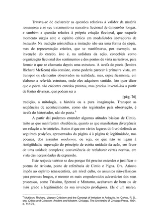 Tratava-se de esclarecer as questões relativas à validez da matéria
romanesca e ao seu tratamento na narrativa ficcional de dimensões longas;
e também a questão relativa à própria criação ficcional, que naquele
momento surgia ante o espírito crítico em modalidades inovadoras de
imitação. Na tradição aristotélica a imitação não era uma forma de cópia,
mas de representação criativa, que se manifestava, por exemplo, na
invenção do enredo, isto é, na urdidura da ação, concebida como
organização ficcional dos sentimentos e dos pontos de vista narrativos, para
formar o que se chamaria depois uma estrutura. A tarefa do poeta (lembra
Richard McKeon) não consiste, como poderia parecer à primeira vista, em
transpor os elementos observados na realidade, mas, especificamente, em
elaborar a referida estrutura, onde eles adquirem sentido. Isto quer dizer
que o poeta não encontra enredos prontos, mas precisa inventá-los a partir
de fontes diversas, que podem ser a
[pág. 76]
tradição, a mitologia, a história ou a pura imaginação. Transpor as
seqüências de acontecimentos, como são registrados pela observação, é
tarefa do historiador, não do poeta.6
A partir daí podemos entender algumas atitudes básicas de Cintio,
tanto as que manifestam obediência, quanto as que manifestam divergência
em relação a Aristóteles. Assim é que em vários lugares do livro defende as
seguintes posições, apresentadas da página 4 à página 6: legitimidade, nos
poemas, dos assuntos modernos, ou seja, os que não se ligam à
Antigüidade; superação do princípio de estrita unidade da ação, em favor
de uma unidade complexa; conveniência de reelaborar certas normas, em
vista das necessidades de expressão.
Este reajuste teórico se deu porque foi preciso entender e justificar o
poema de Ariosto, ponto de referência de Cintio e Pigna. Ora, Ariosto
impôs ao espírito renascentista, em nível culto, os assuntos não-clássicos
para poemas longos, e mesmo os mais empedernidos adversários dos seus
processos, como Trissino, Speroni e Minturno, aceitavam de bom ou de
mau grado a legitimidade da sua invenção prodigiosa. Ele é um marco,
6
MCKEON, Richard. Literary Criticism and the Concept of Imitation in Antiquity. In: CRANE, R. S.,
org. Critics and Criticism. Ancient and Modem. Chicago, The University of Chicago Press, 1954.
p. 147-75.
 