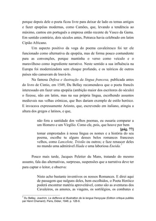 porque depois dele o poeta ficou livre para deixar de lado os temas antigos
e fazer epopéias modernas, como Camões, que, levando a tendência ao
máximo, cantou em português a empresa então recente de Vasco da Gama.
Em sentido contrário, dois séculos antes, Petrarca havia celebrado em latim
Cipião Africano.
Um aspecto positivo da voga do poema cavaleiresco foi ter ele
funcionado como alternativa da epopéia, mas de forma pouco contundente
para as convenções, porque mantinha o verso como veículo e o
maravilhoso como ingrediente narrativo. Neste sentido a sua influência na
Europa foi modernizadora sem choque profundo, e os teóricos de outros
países não cansavam de louvá-lo.
Na famosa Defesa e ilustração da língua francesa, publicada antes
do livro de Cintio, em 1549, Du Bellay recomendava que o poeta francês
interessado em fazer uma epopéia (ambição maior dos escritores do século)
o fizesse, não em latim, mas na sua própria língua, escolhendo assuntos
medievais nas velhas crônicas, que lhes dariam exemplo de estilo heróico.
E invocava expressamente Ariosto, que, escrevendo em italiano, atingiu a
altura dos gregos e latinos, e que,
não fora a santidade dos velhos poemas, eu ousaria comparar a
um Homero e um Virgílio. Como ele, pois, que houve por bem
[pág. 77]
tomar emprestados à nossa língua os nomes e a história do seu
poema, escolhe tu alguns desses belos romances franceses
velhos, como Lancelote, Tristão ou outros; e faze renascer deles
no mundo uma admirável Ilíada e uma laboriosa Eneida.7
Pouco mais tarde, Jacques Peletier du Mans, tratando do mesmo
assunto, fala das alternativas, surpresas, suspensões que a narrativa deve ter
para captar o leitor, e observa:
Nisto acho bastante inventivos os nossos Romances. E direi aqui
de passagem que nalguns deles, bem escolhidos, o Poeta Heróico
poderá encontrar matéria aproveitável, como são as aventuras dos
Cavaleiros, os amores, as viagens, os sortilégios, os combates e
7
Du Bellay, Joachim. La deffence et Illustratton de la langue françoyse (Edition critique publiés
par Henri Chamard). Paris, Didier, 1948. p. 128-9.
 