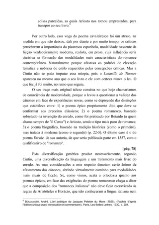 coisas parecidas, as quais Ariosto nos tomou emprestados, para
transpor ao seu livro.8
Por outro lado, essa voga do poema cavaleiresco foi um atraso, na
medida em que não deixou, dali por diante e por muito tempo, os críticos
perceberem a importância da picaresca espanhola, modalidade nascente da
ficção verdadeiramente moderna, realista, em prosa, cuja influência seria
decisiva na formação das modalidades mais características do romance
contemporâneo. Naturalmente porque afastava os padrões de elevação
temática e nobreza de estilo requeridos pelas concepções críticas. Mas a
Cintio não se pode imputar essa miopia, pois o Lazarillo de Tormes
apareceu no mesmo ano que o seu livro e ele com certeza nunca o leu. O
que fez já foi muito, no rumo que seguiu.
O seu traço mais original talvez consista no que hoje chamaríamos
de consciência de modernidade, porque o levou a questionar a validez dos
cânones em face de experiências novas, como se depreende das distinções
que estabelece entre: 1) o poema épico propriamente dito, que deve se
conformar aos preceitos clássicos; 2) o poema romanesco, baseado
sobretudo na invenção do enredo, como foi praticado por Boiardo (a quem
chama sempre de "il Conte") e Ariosto, sendo o tipo mais puro de romance;
3) o poema biográfico, baseado na tradição histórica (como o primeiro),
mas tratada à moderna (como o segundo) (p. 22-5). O último caso é o do
poema Ercole, de sua autoria, de que seria publicada parte em 1557, com o
qualificativo de "romanzo".
[pág. 78]
Esta diversificação genérica produz necessariamente, segundo
Cintio, uma diversificação da linguagem e um tratamento mais livre do
enredo. As suas considerações a este respeito denotam certo ânimo de
afastamento dos cânones, abrindo virtualmente caminho para modalidades
mais atuais de ficção. Se, como vimos, acata a ortodoxia quanto aos
poemas épicos, em face das exigências do poema romanesco chega a dizer
que a composição dos "romances italianos" não deve ficar escravizada às
regras de Aristóteles e Horácio, que não conheceram a língua italiana nem
8
BOULANGER, André. L'art poétique do Jacques Peletier du Mans (1555). (Publiés d'après
l'édition unique avec Introduction et commentaire). Paris, Les Belles Lettres, 1930, p. 201.
 