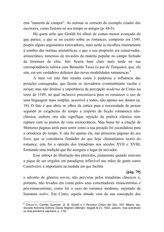 esta "maneira de compor". As normas se extraem do exemplo criador dos
escritores, como fizeram no seu tempo os antigos (p. 44-5).
Há quem ache que Giraldi foi afinal de contas menos avançado do
que parece, e que se no escrito sobre os romances, composto em 1549,
propôs alguns argumentos renovadores, mais tarde se recolheu inteiramente
à sombra das normas aristotélicas; e que o seu propósito era conservador,
aristocrático, temeroso de invasões da matéria popular no campo fechado
da literatura de elite. Isto ficaria bem claro mais tarde na sua
correspondência teórica com Bernardo Tasso (o pai de Torquato), que, ele
sim, era um verdadeiro defensor das novas modalidades romanescas.9
A meu ver este fato mostra como é poderosa a influência das
posições consagradas, que fazem os inovadores eventualmente vacilar e
recuar; mas não diminui a importância da percepção moderna de Cintio no
texto de 1549, no qual inclusive preconizava para os romances o uso de
uma linguagem mais simples, acessível a todos, não apenas aos doutos (p.
19). O fato é que abriu os olhos da crítica para a necessidade de pensar
segundo as exigências do tempo a respeito da ficção romanesca não-
clássica, embora isto não signifique rejeição da poética clássica nem
ruptura com os pontos de vista aristocráticos. Mas basta ler a citação de
Minturno páginas atrás para sentir como a sua posição foi escandalosa para
a ortodoxia do tempo. E não foi apenas ele, nas primeiras páginas do seu
livro, que se considerou fundador do que hoje chamaríamos teoria do
romance; esta foi a opinião dos tratadistas nos séculos XVII e XVIII,
formando uma tradição que lhe assegura o lugar de inovador.
Esse esboço de libertação dos preceitos, justamente quando estavam
a pique de ser erigidos em paradigma inflexível nas mãos de gente como
Castelvetro, é importante na medida em que facilita
[pág. 79]
o advento de gêneros novos, não previstos pelos tratadistas clássicos e,
portanto, não levados em conta pelos seus comentadores renascentistas e
pós-renascentistas, como foi o caso do romance moderno, enjeitado da
literatura nobre. Em Cintio, aquela atitude vem da sua concepção dos
9
CROCETTI, Camillo Guerrieri. G. B. Giraldi e il Pensiero Critico del Sec. XVI. Milano, etc,
Società Anônima Editrice Dante Alighieri (Albrighi, Segatti & C), 1932. passim, mas sobretudo
os dois primeiros capítulos, p. 1-52.
 