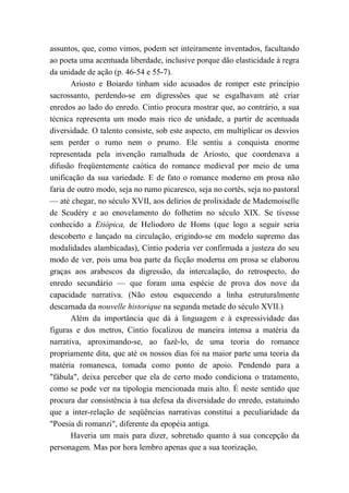 assuntos, que, como vimos, podem ser inteiramente inventados, facultando
ao poeta uma acentuada liberdade, inclusive porque dão elasticidade à regra
da unidade de ação (p. 46-54 e 55-7).
Ariosto e Boiardo tinham sido acusados de romper este princípio
sacrossanto, perdendo-se em digressões que se esgalhavam até criar
enredos ao lado do enredo. Cintio procura mostrar que, ao contrário, a sua
técnica representa um modo mais rico de unidade, a partir de acentuada
diversidade. O talento consiste, sob este aspecto, em multiplicar os desvios
sem perder o rumo nem o prumo. Ele sentiu a conquista enorme
representada pela invenção ramalhuda de Ariosto, que coordenava a
difusão freqüentemente caótica do romance medieval por meio de uma
unificação da sua variedade. E de fato o romance moderno em prosa não
faria de outro modo, seja no rumo picaresco, seja no cortês, seja no pastoral
— até chegar, no século XVII, aos delírios de prolixidade de Mademoiselle
de Scudéry e ao enovelamento do folhetim no século XIX. Se tivesse
conhecido a Etiópica, de Heliodoro de Homs (que logo a seguir seria
descoberto e lançado na circulação, erigindo-se em modelo supremo das
modalidades alambicadas), Cintio poderia ver confirmada a justeza do seu
modo de ver, pois uma boa parte da ficção moderna em prosa se elaborou
graças aos arabescos da digressão, da intercalação, do retrospecto, do
enredo secundário — que foram uma espécie de prova dos nove da
capacidade narrativa. (Não estou esquecendo a linha estruturalmente
descarnada da nouvelle historique na segunda metade do século XVII.)
Além da importância que dá à linguagem e à expressividade das
figuras e dos metros, Cintio focalizou de maneira intensa a matéria da
narrativa, aproximando-se, ao fazê-lo, de uma teoria do romance
propriamente dita, que até os nossos dias foi na maior parte uma teoria da
matéria romanesca, tomada como ponto de apoio. Pendendo para a
"fábula", deixa perceber que ela de certo modo condiciona o tratamento,
como se pode ver na tipologia mencionada mais alto. É neste sentido que
procura dar consistência à tua defesa da diversidade do enredo, estatuindo
que a inter-relação de seqüências narrativas constitui a peculiaridade da
"Poesia di romanzi", diferente da epopéia antiga.
Haveria um mais para dizer, sobretudo quanto à sua concepção da
personagem. Mas por hora lembro apenas que a sua teorização,
 