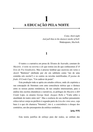 1
A EDUCAÇÃO PELA NOITE
Come, thick night
And pall thee in the dunnest smohe of hell.
Shakespeare, Macbeth.
1
O teatro e a narrativa em prosa de Álvares de Azevedo, constam do
Macário. A noite na taverna e do que restou (ou do que conhecemos d' O
livro de Fra Gondicário, Mas é preciso lembrar que escreveu em verso o
sketch "Boêmios" (definido por ele em subtítulo como "ato de uma
comédia não escrita") e os contos ou novelas metrificadas; O poema da
frade, O Conde Capo, "Um cadáver de poeta".
Esta produção toda se apóia em estudos críticos, onde ele exprimiu a
sua concepção de literatura com uma consciência teórica que o destaca
entre os nossos poetas românticos, de tais estudos interessariam, para a
análise dos escritos dramáticos e narrativos, os prólogos do Macário e d'O
Conde Lopo, os ensaios George Sand, Jacques Rolla e "Carta sobre a
atualidade do teatro entre nós". Mas a essência do seu melhor pensamento
crítico talvez esteja no prefácio à segunda parte da Lira dos vinte anos, cuja
base é o que ele chamava "binomia", isto é, a coexistência e choque dos
contrários, um dos pressupostos da estética romântica.
[pág. 010]
Esta teoria justifica de esforço para dar realce, ao embate das
 