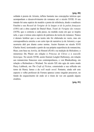 [pág. 80]
soldada à poesia de Ariosto, influiu bastante nas concepções teóricas que
acompanham o desenvolvimento do romance até o século XVIII. O seu
tratado foi uma espécie de modelo e ponto de referência, desde o medíocre
Fauchet e seu Recueil de l'origine de la langue et de la poësie françoyse
(1581) até a obra capital de Daniel Huet, Traité de Vorigine des romans
(1670), que o contesta a cada passo, na medida exata em que se inspira
nele, e que o tornou uma espécie de patriarca da teoria do romance. Nunca
é demais lembrar que a sua teoria não foi elaborada no vazio, mas em
correspondência estreita a um certo tipo de narrativa (a de Ariosto), o que
ocorreria dali por diante como norma. Assim fizeram no século XVII
Charles Sorel, teorizando a partir da sua própria experiência de romancista;
Huet, com base na Astréia, de Honoré d'Urfé e na tradição de Heliodoro; o
misterioso Du Plaisir em relação à Princesa de Clèves e à nouvelle
historique. No século XVIII, assim fizeram Lenglet Dufresnoy, em relação
aos romancistas franceses seus contemporâneos, e von Blankenburg, em
relação a Richardson e Wieland. No século XX não agiu de outro modo
Percy Lubbock, em The Craft of Fiction, construindo a sua reflexão em
torno de Henry James e da well made novel. Portanto, ainda sob este
aspecto o velho professor de Ferrara aparece como singular precursor, no
fundo do esquecimento de onde só o tiram de vez em quando alguns
eruditos.
[pág. 81]
 