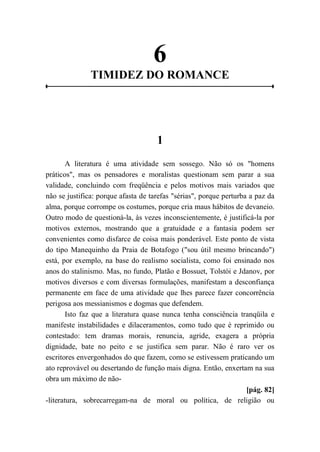 6
TIMIDEZ DO ROMANCE
1
A literatura é uma atividade sem sossego. Não só os "homens
práticos", mas os pensadores e moralistas questionam sem parar a sua
validade, concluindo com freqüência e pelos motivos mais variados que
não se justifica: porque afasta de tarefas "sérias", porque perturba a paz da
alma, porque corrompe os costumes, porque cria maus hábitos de devaneio.
Outro modo de questioná-la, às vezes inconscientemente, é justificá-la por
motivos externos, mostrando que a gratuidade e a fantasia podem ser
convenientes como disfarce de coisa mais ponderável. Este ponto de vista
do tipo Manequinho da Praia de Botafogo ("sou útil mesmo brincando")
está, por exemplo, na base do realismo socialista, como foi ensinado nos
anos do stalinismo. Mas, no fundo, Platão e Bossuet, Tolstói e Jdanov, por
motivos diversos e com diversas formulações, manifestam a desconfiança
permanente em face de uma atividade que lhes parece fazer concorrência
perigosa aos messianismos e dogmas que defendem.
Isto faz que a literatura quase nunca tenha consciência tranqüila e
manifeste instabilidades e dilaceramentos, como tudo que é reprimido ou
contestado: tem dramas morais, renuncia, agride, exagera a própria
dignidade, bate no peito e se justifica sem parar. Não é raro ver os
escritores envergonhados do que fazem, como se estivessem praticando um
ato reprovável ou desertando de função mais digna. Então, enxertam na sua
obra um máximo de não-
[pág. 82]
-literatura, sobrecarregam-na de moral ou política, de religião ou
 