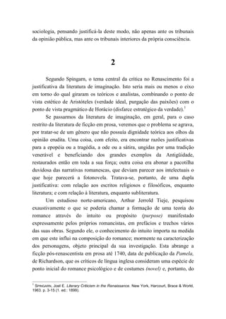 sociologia, pensando justificá-la deste modo, não apenas ante os tribunais
da opinião pública, mas ante os tribunais interiores da própria consciência.
2
Segundo Spingarn, o tema central da crítica no Renascimento foi a
justificativa da literatura de imaginação. Isto seria mais ou menos o eixo
em torno do qual giraram os teóricos e analistas, combinando o ponto de
vista estético de Aristóteles (verdade ideal, purgação das paixões) com o
ponto de vista pragmático de Horácio (disfarce estratégico da verdade).1
Se passarmos da literatura de imaginação, em geral, para o caso
restrito da literatura de ficção em prosa, veremos que o problema se agrava,
por tratar-se de um gênero que não possuía dignidade teórica aos olhos da
opinião erudita. Uma coisa, com efeito, era encontrar razões justificativas
para a epopéia ou a tragédia, a ode ou a sátira, ungidas por uma tradição
venerável e beneficiando dos grandes exemplos da Antigüidade,
restaurados então em toda a sua força; outra coisa era abonar a pacotilha
duvidosa das narrativas romanescas, que deviam parecer aos intelectuais o
que hoje parecerá a fotonovela. Tratava-se, portanto, de uma dupla
justificativa: com relação aos escritos religiosos e filosóficos, enquanto
literatura; e com relação à literatura, enquanto subliteratura.
Um estudioso norte-americano, Arthur Jerrold Tieje, pesquisou
exaustivamente o que se poderia chamar a formação de uma teoria do
romance através do intuito ou propósito (purpose) manifestado
expressamente pelos próprios romancistas, em prefácios e trechos vários
das suas obras. Segundo ele, o conhecimento do intuito importa na medida
em que este influi na composição do romance; mormente na caracterização
dos personagens, objeto principal da sua investigação. Esta abrange a
ficção pós-renascentista em prosa até 1740, data de publicação da Pamela,
de Richardson, que os críticos de língua inglesa consideram uma espécie de
ponto inicial do romance psicológico e de costumes (novel) e, portanto, do
1
SPINGARN, Joel E. Literary Criticism in the Renaissance. New York, Harcourt, Brace & World,
1963. p. 3-15 (1. ed.: 1899).
 