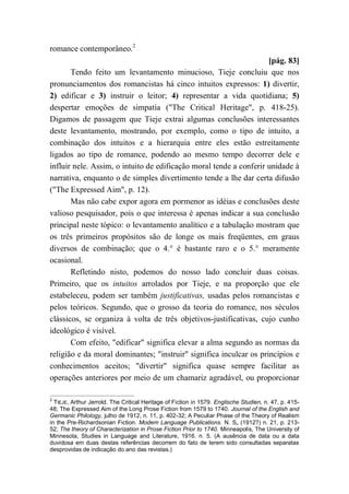 romance contemporâneo.2
[pág. 83]
Tendo feito um levantamento minucioso, Tieje concluiu que nos
pronunciamentos dos romancistas há cinco intuitos expressos: 1) divertir,
2) edificar e 3) instruir o leitor; 4) representar a vida quotidiana; 5)
despertar emoções de simpatia ("The Critical Heritage", p. 418-25).
Digamos de passagem que Tieje extrai algumas conclusões interessantes
deste levantamento, mostrando, por exemplo, como o tipo de intuito, a
combinação dos intuitos e a hierarquia entre eles estão estreitamente
ligados ao tipo de romance, podendo ao mesmo tempo decorrer dele e
influir nele. Assim, o intuito de edificação moral tende a conferir unidade à
narrativa, enquanto o de simples divertimento tende a lhe dar certa difusão
("The Expressed Aim", p. 12).
Mas não cabe expor agora em pormenor as idéias e conclusões deste
valioso pesquisador, pois o que interessa é apenas indicar a sua conclusão
principal neste tópico: o levantamento analítico e a tabulação mostram que
os três primeiros propósitos são de longe os mais freqüentes, em graus
diversos de combinação; que o 4.° é bastante raro e o 5.° meramente
ocasional.
Refletindo nisto, podemos do nosso lado concluir duas coisas.
Primeiro, que os intuitos arrolados por Tieje, e na proporção que ele
estabeleceu, podem ser também justificativas, usadas pelos romancistas e
pelos teóricos. Segundo, que o grosso da teoria do romance, nos séculos
clássicos, se organiza à volta de três objetivos-justificativas, cujo cunho
ideológico é visível.
Com efeito, "edificar" significa elevar a alma segundo as normas da
religião e da moral dominantes; "instruir" significa inculcar os princípios e
conhecimentos aceitos; "divertir" significa quase sempre facilitar as
operações anteriores por meio de um chamariz agradável, ou proporcionar
2
TIEJE, Arthur Jerrold. The Critical Heritage of Fiction in 1579. Englische Studien, n. 47, p. 415-
48; The Expressed Aim of the Long Prose Fiction from 1579 to 1740. Journal of the English and
Germanic Philology, julho de 1912, n. 11, p. 402-32; A Peculiar Phase of the Theory of Realism
in the Pre-Richardsonian Fiction. Modem Language Publications. N. S„ (1912?) n. 21, p. 213-
52; The theory of Characterization in Prose Fiction Prior to 1740. Minneapolis, The University of
Minnesota, Studies in Language and Literature, 1916. n. 5. (A ausência de data ou a data
duvidosa em duas destas referências decorrem do fato de terem sido consultadas separatas
desprovidas de indicação do ano das revistas.)
 