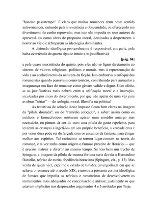 "honesto passatempo". É claro que muitos romances eram neste sentido
anti-romances, entrando pela irreverência e obscenidade, ou oferecendo um
divertimento de cunho reprovado; mas isto não impedia os seus autores de
apresentá-los como obras de propósito moral, destinadas a despertarem o
horror ao vício e reforçarem as ideologias dominantes.
A distorção ideológica provavelmente é responsável, em parte, pela
baixa ocorrência do quarto tipo de intuito (ou justificativa)
[pág. 84]
e pela quase inexistência do quinto, pois eles não se ligam diretamente ao
sistema de valores religiosos, políticos e morais, mas à representação da
vida e ao conhecimento da natureza da ficção. Isto embotava o enfoque dos
romancistas quando pensavam como teóricos, contribuindo para aumentar a
insegurança em face do romance como gênero válido e digno. Com efeito,
se as justificativas mais nobres eram a edificação moral e a instrução,
inculcadas por meio do divertimento, por que não apelar de uma vez para
as obras "sérias" — de teologia, moral, filosofia ou política?
As tentativas de solução deste impasse ficam bem claras na imagem
da "pílula dourada", ou do "remédio adoçado", a saber: assim como os
médicos e farmacêuticos misturam açúcar num remédio amargo mas
necessário, ou pintam da cor do ouro uma pílula de gosto repelente, para
levarem as crianças a ingeri-los em seu próprio benefício, a verdade crua e
por vezes dura pode ser disfarçada com os encantos da fantasia, para chegar
melhor aos espíritos. Tal raciocínio se tornou lugar-comum na teoria do
romance, e talvez tenha como origem o famoso preceito de Horácio — que
é preciso instruir e divertir ao mesmo tempo. Se leio bem um trecho de
Spingarn, a imagem da pílula de imensa fortuna seria devida a Bernardino
Daniello, teórico de estrita obediência horaciana (Spingarn, cit., p. 13). Mas
venha de quem vier, exprime o estado de timidez envergonhada em que se
achava o romance até o século XIX, e mostra a possante cortina ideológica
de fumaça que impedia os teóricos e romancistas de desenvolverem os
instrumentos mais adequados de conceituação e análise; justamente os que
estavam implícitos nos desprezados argumentos 4 e 5 arrolados por Tieje.
 