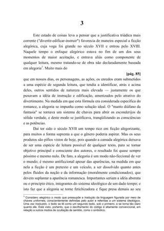 3
Este estado de coisas leva a pensar que a justificativa triádica mais
corrente ("divertir-edificar-instruir") favorecia de maneira especial a ficção
alegórica, cuja voga foi grande no século XVII e entrou pelo XVIII.
Naquele tempo o enfoque alegórico estava no fim de um dos seus
momentos de maior aceitação, e entrava aliás como componente de
qualquer leitura, mesmo tratando-se de obra não declaradamente baseada
em alegoria3
. Muito mais do
[pág. 85]
que em nossos dias, os personagens, as ações, os enredos eram submetidos
a uma espécie de segunda leitura, que tendia a identificar, atrás e acima
deles, outros sentidos de natureza mais elevada — justamente os que
puxavam a idéia de instrução e edificação, amenizados pelo atrativo do
divertimento. Na medida em que esta fórmula era considerada específica do
romance, a alegoria se impunha como solução ideal. O "manto diáfano da
fantasia" se tornava um sistema de chaves para abrir os esconderijos da
sólida verdade, e deste modo se justificava, tranqüilizando as consciências
e as potências.
Daí ter sido o século XVII um tempo rico em ficção alegorizante,
para muitos a forma suprema a que o gênero poderia aspirar. Mas os seus
produtos são pífios vistos de hoje, pois quando a camada alegórica deixava
de ser uma espécie de leitura possível de qualquer texto, para se tornar
objetivo principal e consciente dos autores, o resultado foi quase sempre
péssimo e mesmo nulo. De fato, a alegoria é um modo não-ficcional de ver
o mundo; é mesmo antificcional apesar das aparências, na medida em que
nela a ficção é um pretexto e um veículo, a ser dissolvido quanto antes
pelos fluidos da noção e da informação (moralmente condicionados), que
devem suplantar a aparência romanesca. Importantes seriam a idéia abstrata
ou o princípio ético, integrantes do sistema ideológico de um dado tempo; e
isto faz que a alegoria se torne fetichizadora e fique presa demais ao seu
3
Considero alegórico o modo que pressupõe a tradução da linguagem figurada por meio de
chaves uniformes, conscientemente definidas pelo autor e referidas a um sistema ideológico.
Uma vez traduzido, o texto se lê como um segundo texto, sob o primeiro, e se torna tão claro
quanto ele. Está visto, portanto, que o deciframento do código é altamente convencional, em
relação a outros modos de ocultação de sentido, como o simbólico.
 