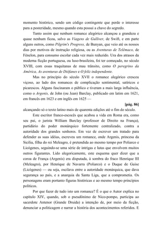 momento histórico, sendo um código contingente que perde o interesse
para a posteridade, mesmo quando esta possui a chave do segredo.
Tanto assim que nenhum romance alegórico alcançou a grandeza e
quase nenhum ficou, salvo as Viagens de Gulliver, de Swift, e em parte
alguns outros, como Pilgrim's Progress, de Bunyan, que veio até os nossos
dias por motivos de instrução religiosa, ou as Aventuras de Telêmaco, de
Fénelon, para consumo escolar cada vez mais reduzido. Ura dos atrasos da
moderna ficção portuguesa, ou luso-brasileira, foi ter começado, no século
XVIII, com essas traquitanas de mau trânsito, como O peregrino da
América, As aventuras de Diófanes e O feliz independente.
Mas no princípio do século XVII o romance alegórico cresceu
viçoso, ao lado dos romances de complicação sentimental, satíricos e
picarescos. Alguns fascinaram o público e tiveram a mais larga influência,
como o Argenis, de John (ou Jean) Barclay, publicado em latim em 1621,
em francês em 1623 e em inglês em 1625 —
[pág. 86]
alcançando só o texto latino mais de quarenta edições até o fim do século.
Este escritor franco-escocês que acabou a vida em Roma era, como
seu pai, o jurista William Barclay (professor de Direito na França),
partidário do poder monárquico fortemente centralizado, contra a
autoridade dos grandes senhores. Em vez de escrever um tratado para
defender as suas idéias, escreveu um romance, onde Argenis, princesa da
Sicília, filha do rei Meleagro, é pretendida ao mesmo tempo por Poliarco e
Licógenes, seguindo-se uma série de intrigas e lutas que envolvem muitos
outros figurantes. Lido alegoricamente, este esquema quer dizer que a
coroa de França (Argenis) era disputada, à sombra do fraco Henrique III
(Meleagro), por Henrique de Navarra (Poliarco) e o Duque de Guise
(Licógenes) — ou seja, oscilava entre a autoridade monárquica, que dava
segurança ao país, e a anarquia da Santa Liga, que a comprometia. Os
personagens eram portanto figuras históricas e ao mesmo tempo princípios
políticos.
Por que fazer de tudo isto um romance? É o que o Autor explica no
capítulo XIV, quando, sob o pseudônimo de Nico-pompo, participa ao
sacerdote Antenor (Grande Druida) a intenção de, por meio da ficção,
denunciar a politicagem e narrar a história dos acontecimentos referidos. E
 