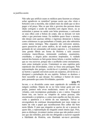 se justifica assim:
Não sabe que artifício usam os médicos para fazerem as crianças
achar agradáveis os remédios? porque assim que elas vêem o
boticário com a mezinha, não cuidam mais da saúde que se deve
pagar a tal preço. Mas os que têm o governo das pessoas dessa
idade corrigem o azedo da mezinha com alguns doces, ou as
estimulam a pensar na saúde com belas promessas; e cativando
os seus olhos com a beleza do corpo, não as deixam ver nem
saber o que precisam tomar. Eu também quero fazer o mesmo;
não desejo com queixas súbitas e rigorosas denunciar à Justiça
como criminosos os que perturbam o Estado; pois não subsistiria
contra tantos inimigos. Mas enquanto não estiverem atentos,
quero passeá-los por certos atalhos, de tal modo que acabarão
gostando de ser censurados sob nomes supostos. (...) Construirei
uma grande fábula em forma de História e nela cruzarei
aventuras maravilhosas, misturando combates, casamentos,
crueldades, e alegria pelos encontros inopinados. A vaidade
natural dos homens os fará gostar dessa leitura, e aceitar melhor o
que eu vou escrever, porque não o acolherão como ensinamento,
nem como instrução severa. Contentarei os seus espíritos pelo
espetáculo das diversidades, como se fosse uma paisagem. Pela
representação dos perigos, excitá-los-ei à piedade, à crueldade,
ao horror; e quando estiverem assim em suspenso, aliviá-los-ei, e
dissiparei a perturbação do seu espírito. Soltarei os destinos e
farei sucumbir os que desejar. Eu conheço o humor do nosso
país; pensando que conto frivolidades, quererão
[pág. 87]
ler-me, e se divertirão como num espetáculo de comédia ou
nalgum combate. Depois de os ter feito tomar gosto por esta
poção, juntarei nela ervas medicinais; usarei os vícios e as
virtudes, com recompensas graduadas a uns e outros. Enquanto
lerem isto, em louvor ou vitupério de outras pessoas, irão
encontrando a si próprios, e, como num espelho em face de outro,
verão a aparência e o mérito da sua reputação. Talvez se
envergonhem de continuar desempenhando por mais tempo no
teatro da vida o papel que reconheceram lhes calhar tão bem
nesta fábula. E para que ninguém se queixe de ser a pessoa de
quem falo, a representação de ninguém estará inteira aqui. Pois,
para os disfarçar, inventarei muitas coisas que não podem convir
aos que são referidos, pois não me obrigando a escrever segundo
a fidelidade da História, esta liberdade ser-me-á permitida.
 