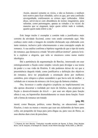 Assim, atacarei somente os vícios, e não os homens; e nenhum
terá motivo para ficar ofendido, salvo os que, por uma confissão
envergonhada, confessarem os crimes aqui verberados. Além
disso, servir-me-ei com abundância de nomes imaginários, para
salientar, como personagens, apenas as virtudes e os vícios: de
maneira que se enganará, tanto quem referir tudo à verdade,
quanto quem nada referir a ela.4
Este longo trecho é exemplar e contém toda a justificativa mais
corrente da atividade ficcional, como vem sendo comentada aqui. Não
conheço outro onde a imagem do remédio disfarçado seja elaborada com
tanta minúcia, inclusive pelo relacionamento a uma concepção ampla de
romance. A sua análise confirma a hipótese sugerida de que o tipo de teoria
do romance, que destacava a tríade "divertir-edificar-instruir", parecia levá-
lo a explorar a alegoria, que nela se encaixava como numa matriz
ideológica.
Daí a pertinência da argumentação de Barclay, interessado em usar
estrategicamente a ficção como simples veículo para divulgar a sua teoria
do poder e a sua visão da História. E não podemos deixar de ver que a
preeminência daquela tríade, como justificativa e definição dos objetivos
do romance, deve ter prejudicado a orientação deste por melhores
caminhos, pois relegava a plano secundário o que havia nele de melhor: a
validade em si mesma da mimese e do livre jogo da fantasia criadora.
Ora, favorecer o cunho alegórico (explícita ou implicitamente) era
não apenas descarnar a realidade por meio de fetiches, mas propiciar na
ficção o desenvolvimento do kitsch — por usar um objeto para função
alheia à sua, ou hipertrofiar desmedidamente os sinais desta função. Fazer
sob a forma de romance um tratado
[pág. 88]
moral, como Bunyan, político, como Barclay, ou educacional, como
Fénelon, é mais ou menos o mesmo que usar um elefantinho de barro para
cofre, um porquinho de louça para jarra d'água ou, para vaso de flores, as
asas abertas dum cisne de porcelana.
4
L'Argenis de Iean Barclay. Traduction nouuelle enrichie de figures. A Paris, Chez Nicolas
Buon, ruë St. Iacques, à l'enseigne St. Claude, et de l'Höme Sauuage. M.DC.XXIII. p. 298-301.
 