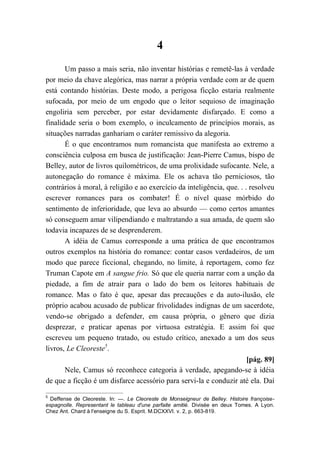 4
Um passo a mais seria, não inventar histórias e remetê-las à verdade
por meio da chave alegórica, mas narrar a própria verdade com ar de quem
está contando histórias. Deste modo, a perigosa ficção estaria realmente
sufocada, por meio de um engodo que o leitor sequioso de imaginação
engoliria sem perceber, por estar devidamente disfarçado. E como a
finalidade seria o bom exemplo, o inculcamento de princípios morais, as
situações narradas ganhariam o caráter remissivo da alegoria.
É o que encontramos num romancista que manifesta ao extremo a
consciência culposa em busca de justificação: Jean-Pierre Camus, bispo de
Belley, autor de livros quilométricos, de uma prolixidade sufocante. Nele, a
autonegação do romance é máxima. Ele os achava tão perniciosos, tão
contrários à moral, à religião e ao exercício da inteligência, que. . . resolveu
escrever romances para os combater! É o nível quase mórbido do
sentimento de inferioridade, que leva ao absurdo — como certos amantes
só conseguem amar vilipendiando e maltratando a sua amada, de quem são
todavia incapazes de se desprenderem.
A idéia de Camus corresponde a uma prática de que encontramos
outros exemplos na história do romance: contar casos verdadeiros, de um
modo que parece ficcional, chegando, no limite, à reportagem, como fez
Truman Capote em A sangue frio. Só que ele queria narrar com a unção da
piedade, a fim de atrair para o lado do bem os leitores habituais de
romance. Mas o fato é que, apesar das precauções e da auto-ilusão, ele
próprio acabou acusado de publicar frivolidades indignas de um sacerdote,
vendo-se obrigado a defender, em causa própria, o gênero que dizia
desprezar, e praticar apenas por virtuosa estratégia. E assim foi que
escreveu um pequeno tratado, ou estudo crítico, anexado a um dos seus
livros, Le Cleoreste5
.
[pág. 89]
Nele, Camus só reconhece categoria à verdade, apegando-se à idéia
de que a ficção é um disfarce acessório para servi-la e conduzir até ela. Daí
5
Deffense de Cleoreste. In: —. Le Cleoreste de Monseigneur de Belley. Histoire françoise-
espagnolle. Representant le tableau d'une parfaite amitié. Divisée en deux Tomes. A Lyon.
Chez Ant. Chard à l'enseigne du S. Esprit. M.DCXXVI. v. 2, p. 663-819.
 