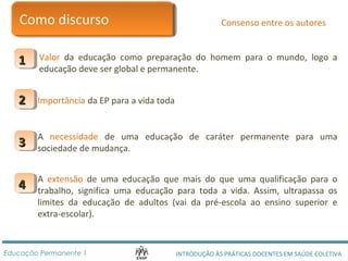 CCoommoo ddiissccuurrssoo 
Consenso entre os autores 
Valor da educação como preparação do homem para o mundo, logo a 
educação deve ser global e permanente. 
11 
22 Importância da EP para a vida toda 
A necessidade de uma educação de caráter permanente para uma 
sociedade de mudança. 33 
A extensão de uma educação que mais do que uma qualificação para o 
trabalho, significa uma educação para toda a vida. Assim, ultrapassa os 
limites da educação de adultos (vai da pré-escola ao ensino superior e 
extra-escolar). 
44 
INTRODUÇÃO ÀS PRÁTICAS DOCENTES Educação Permanente 1 EM SAÚDE COLETIVA 
 