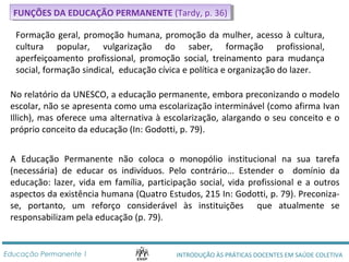 FFUUNNÇÇÕÕEESS D DAA E EDDUUCCAAÇÇÃÃOO P PEERRMMAANNEENNTTEE ( (TTaarrddyy, ,p p. .3 366)) 
Formação geral, promoção humana, promoção da mulher, acesso à cultura, 
cultura popular, vulgarização do saber, formação profissional, 
aperfeiçoamento profissional, promoção social, treinamento para mudança 
social, formação sindical, educação cívica e política e organização do lazer. 
No relatório da UNESCO, a educação permanente, embora preconizando o modelo 
escolar, não se apresenta como uma escolarização interminável (como afirma Ivan 
Illich), mas oferece uma alternativa à escolarização, alargando o seu conceito e o 
próprio conceito da educação (In: Godotti, p. 79). 
A Educação Permanente não coloca o monopólio institucional na sua tarefa 
(necessária) de educar os indivíduos. Pelo contrário... Estender o domínio da 
educação: lazer, vida em família, participação social, vida profissional e a outros 
aspectos da existência humana (Quatro Estudos, 215 In: Godotti, p. 79). Preconiza-se, 
portanto, um reforço considerável às instituições que atualmente se 
responsabilizam pela educação (p. 79). 
INTRODUÇÃO ÀS PRÁTICAS DOCENTES Educação Permanente 1 EM SAÚDE COLETIVA 
 
