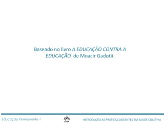 Baseado no livro A EDUCAÇÃO CONTRA A 
EDUCAÇÃO de Moacir Gadotii. 
INTRODUÇÃO ÀS PRÁTICAS DOCENTES Educação Permanente 1 EM SAÚDE COLETIVA 
 