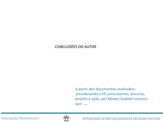 CONCLUSÕES DO AUTOR 
A partir dos documentos analisados, 
considerando a EP como evento, discurso, 
projeto e ação, por Moacir Gadotti concluiu 
que ...... 
INTRODUÇÃO ÀS PRÁTICAS DOCENTES Educação Permanente 1 EM SAÚDE COLETIVA 
 