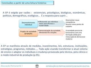 CCoonncclulussõõeess a a p paarrttirir d dee u ummaa l eleitituurraa h hisisttóórricicaa 
A EP é exigida por razões : existenciais, psicológicas, biológicas, econômicas, 
políticas, demográficas, ecológicas... É a resposta para suprir... 
Desenvolver novas 
competência 
Assumir novos postos de 
trabalho 
A sociedade precisa de 
funcionários com uma 
formação sólida para 
instauração da democracia 
moderna 
A EP se manifesta através de medidas, investimentos, leis, estruturas, instituições, 
estratégias, programas, métodos..... Toda ação visando transformar o atual sistema 
de ensino e adaptar os indivíduos à mudança provocada pela técnica, pela ciência e 
o modo industrial de produção (p.95). 
INTRODUÇÃO ÀS PRÁTICAS DOCENTES Educação Permanente 1 EM SAÚDE COLETIVA 
 