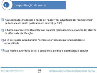 3 despolitização de massa 
Nas sociedades modernas a noção de “poder” foi substituída por “competência” 
(autoridade do perito politicamente neutro) (p. 130) 
O homem competente (tecnológico), organiza racionalmente as sociedades através 
da ciência da planificação. 
A EP entra para subsidiar uma “democracia” baseada na funcionalidade e 
racionalidade 
Este modelo autoritário exclui a consciência política e a participação popular 
INTRODUÇÃO ÀS PRÁTICAS DOCENTES Educação Permanente 1 EM SAÚDE COLETIVA 
 