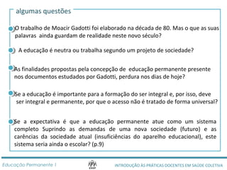 algumas questões 
O trabalho de Moacir Gadotti foi elaborado na década de 80. Mas o que as suas 
palavras ainda guardam de realidade neste novo século? 
A educação é neutra ou trabalha segundo um projeto de sociedade? 
As finalidades propostas pela concepção de educação permanente presente 
nos documentos estudados por Gadotti, perdura nos dias de hoje? 
Se a educação é importante para a formação do ser integral e, por isso, deve 
ser integral e permanente, por que o acesso não é tratado de forma universal? 
Se a expectativa é que a educação permanente atue como um sistema 
completo Suprindo as demandas de uma nova sociedade (futuro) e as 
carências da sociedade atual (insuficiências do aparelho educacional), este 
sistema seria ainda o escolar? (p.9) 
INTRODUÇÃO ÀS PRÁTICAS DOCENTES Educação Permanente 1 EM SAÚDE COLETIVA 
 