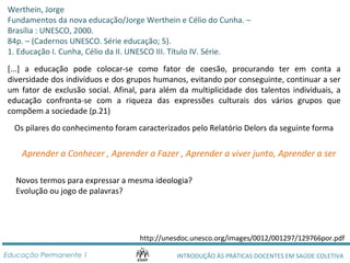 Werthein, Jorge 
Fundamentos da nova educação/Jorge Werthein e Célio do Cunha. – 
Brasília : UNESCO, 2000. 
84p. – (Cadernos UNESCO. Série educação; 5). 
1. Educação I. Cunha, Célio da II. UNESCO III. Título IV. Série. 
[...] a educação pode colocar-se como fator de coesão, procurando ter em conta a 
diversidade dos indivíduos e dos grupos humanos, evitando por conseguinte, continuar a ser 
um fator de exclusão social. Afinal, para além da multiplicidade dos talentos individuais, a 
educação confronta-se com a riqueza das expressões culturais dos vários grupos que 
compõem a sociedade (p.21) 
Os pilares do conhecimento foram caracterizados pelo Relatório Delors da seguinte forma 
Aprender a Conhecer , Aprender a Fazer , Aprender a viver junto, Aprender a ser 
Novos termos para expressar a mesma ideologia? 
Evolução ou jogo de palavras? 
http://unesdoc.unesco.org/images/0012/001297/129766por.pdf 
INTRODUÇÃO ÀS PRÁTICAS DOCENTES Educação Permanente 1 EM SAÚDE COLETIVA 
