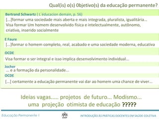Qual(is) o(s) 0bjetivo(s) da educação permanente? 
Bertrand Schwartz ( L´éducacion demain, p. 56) 
[...]formar uma sociedade mais aberta e mais integrada, pluralista, igualitária... 
Visa formar Um homem desenvolvido física e intelectualmente, autônomo, 
criativo, inserido socialmente 
E Faure 
[...]formar o homem completo, real, acabado e uma sociedade moderna, educativa 
OCDE 
Visa formar o ser integral e isso implica desenvolvimento individual... 
Jocher 
... e a formação da personalidade... 
OCDE 
[...] certamente a educação permanente vai dar ao homem uma chance de viver... 
Ideias vagas..... projetos de futuro... Modismo... 
uma projeção otimista de educação ?????????? 
INTRODUÇÃO ÀS PRÁTICAS DOCENTES Educação Permanente 1 EM SAÚDE COLETIVA 
 