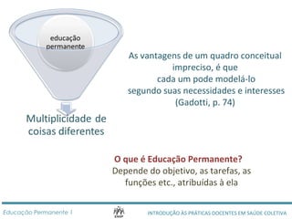 As vantagens de um quadro conceitual 
impreciso, é que 
cada um pode modelá-lo 
segundo suas necessidades e interesses 
(Gadotti, p. 74) 
O que é Educação Permanente? 
Depende do objetivo, as tarefas, as 
funções etc., atribuídas à ela 
INTRODUÇÃO ÀS PRÁTICAS DOCENTES Educação Permanente 1 EM SAÚDE COLETIVA 
 