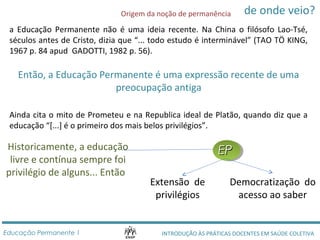 de onde veio? 
Origem da noção de permanência 
a Educação Permanente não é uma ideia recente. Na China o filósofo Lao-Tsé, 
séculos antes de Cristo, dizia que “... todo estudo é interminável” (TAO TÖ KING, 
1967 p. 84 apud GADOTTI, 1982 p. 56). 
Então, a Educação Permanente é uma expressão recente de uma 
preocupação antiga 
Ainda cita o mito de Prometeu e na Republica ideal de Platão, quando diz que a 
educação “[...] é o primeiro dos mais belos privilégios”. 
Historicamente, a educação 
livre e contínua sempre foi 
privilégio de alguns... Então 
EEPP 
Extensão de 
privilégios 
Democratização do 
acesso ao saber 
INTRODUÇÃO ÀS PRÁTICAS DOCENTES EEdduuccaaççããoo PPeerrmmaanneennttee 11 EM SAÚDE COLETIVA 
 