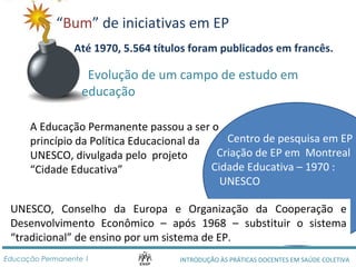 “Bum” de iniciativas em EP 
Até 1970, 5.564 títulos foram publicados em francês. 
Evolução de um campo de estudo em 
educação 
A Educação Permanente passou a ser o 
princípio da Política Educacional da 
UNESCO, divulgada pelo projeto 
“Cidade Educativa” 
Centro de pesquisa em EP 
Criação de EP em Montreal 
Cidade Educativa – 1970 : 
UNESCO 
UNESCO, Conselho da Europa e Organização da Cooperação e 
Desenvolvimento Econômico – após 1968 – substituir o sistema 
“tradicional” de ensino por um sistema de EP. 
INTRODUÇÃO ÀS PRÁTICAS DOCENTES Educação Permanente 1 EM SAÚDE COLETIVA 
 