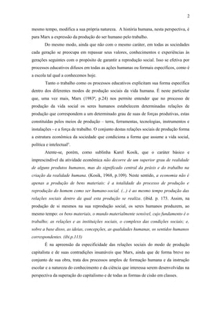 mesmo tempo, modifica a sua própria natureza. A história humana, nesta perspectiva, é
para Marx a expressão da produção do ser humano pelo trabalho.
Do mesmo modo, ainda que não com o mesmo caráter, em todas as sociedades
cada geração se preocupa em repassar seus valores, conhecimentos e experiências às
gerações seguintes com o propósito de garantir a reprodução social. Isso se efetiva por
processos educativos difusos em todas as ações humanas ou formais específicos, como é
a escola tal qual a conhecemos hoje.
Tanto o trabalho como os processos educativos explicitam sua forma específica
dentro dos diferentes modos de produção sociais da vida humana. È neste particular
que, uma vez mais, Marx (1983ª, p.24) nos permite entender que no processo de
produção da vida social os seres humanos estabelecem determinadas relações de
produção que correspondem a um determinado grau de suas de forças produtivas, estas
constituídas pelos meios de produção – terra, ferramentas, tecnologias, instrumentos e
instalações - e a força de trabalho. O conjunto destas relações sociais de produção forma
a estrutura econômica da sociedade que condiciona a forma que assume a vida social,
política e intelectualii
.
Atente-se, porém, como sublinha Karel Kosik, que o caráter básico e
imprescindível da atividade econômica não decorre de um superior grau de realidade
de alguns produtos humanos, mas do significado central da práxis e do trabalho na
criação da realidade humana. (Kosik, 1968, p.109). Neste sentido, a economia não é
apenas a produção de bens materiais: é a totalidade do processo de produção e
reprodução do homem como ser humano-social. (...) é ao mesmo tempo produção das
relações sociais dentro da qual esta produção se realiza. (ibid. p. 173. Assim, na
produção de si mesmos na sua reprodução social, os seres humanos produzem, ao
mesmo tempo: os bens materiais, o mundo materialmente sensível, cujo fundamento é o
trabalho; as relações e as instituições sociais, o complexo das condições sociais; e,
sobre a base disso, as ideias, concepções, as qualidades humanas, os sentidos humanos
correspondentes. (ibi.p.113)
É na apreensão da especificidade das relações sociais do modo de produção
capitalista e de suas contradições insanáveis que Marx, ainda que de forma breve no
conjunto de sua obra, trata dos processos amplos de formação humana e da instrução
escolar e a natureza do conhecimento e da ciência que interessa serem desenvolvidas na
perspectiva da superação do capitalismo e de todas as formas de cisão em classes.
2
 
