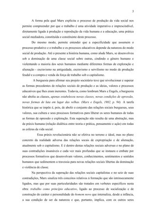 A forma pela qual Marx explicita o processo de produção da vida social nos
permite compreender por que o trabalho é uma atividade imperativa e imprescindível,
diretamente ligada à produção e reprodução da vida humana e a educação, uma prática
social mediadora, constituída e constituinte deste processo.
Do mesmo modo, permite entender que a especificidade que assumem o
processo produtivo e o trabalho e os processos educativos depende da natureza do modo
social de produção. Até o presente a história humana, como alude Marx, se desenvolveu
sob a dominação de uma classe social sobre outras, cindindo o gênero humano e
violentando a maioria dos seres humanos mediante diferentes formas de exploração e
alienação - escravismo na antiguidade, escravismo e servilismo no modo de produção
feudal e a compra e venda da força de trabalho sob o capitalismo.
A burguesia para afirmar seu projeto societário teve que revolucionar e superar
as formas precedentes de relações sociais de produção e as ideias, valores e processos
educativos que lhes eram inerentes. Todavia, como lembram Marx e Engels, a burguesia
não aboliu as classes, apenas estabeleceu novas classes, novas condições de opressão,
novas formas de luta em lugar das velhas. (Marx e Engels, 1982, p. 94). A tarefa
histórica que se impõe é, pois, de abolir o conjunto das relações sociais burguesas, seus
valores, sua cultura e seus processos formativos para liberar os seres humanos de todas
as formas de opressão e exploração. Esta superação não resulta de uma abstração, mas
da práxis humana (relação dialética entre teoria e prática, pensamento e ação) em todas
as esferas da vida social.
Essa práxis revolucionária não se efetiva no terreno e ideal, mas no plano
concreto da realidade adversa das relações socais de expropriação e de alienação,
atualmente sob o capitalismo. E é dentro destas relações sociais adversas e no plano de
suas contradições insanáveis e cada vez mais profundas que se instaura o embate por
processos formativos que desenvolvam valores, conhecimentos, sentimentos e sentidos
humanos que sedimentem a travessia para novas relações sociais libertas da dominação
e violência de classe.
Na perspectiva da superação das relações sociais capitalistas e no seio de suas
contradições, Marx sinaliza três conceitos relativos á formação que são intrinsecamente
ligados, mas que por suas particularidades são tratados em verbetes específicos nesta
obra: trabalho como princípio educativo, ligado ao processo de socialização e de
construção do caráter e personalidade do homem novo que internaliza, desde a infância,
a sua condição de ser da natureza e que, portanto, implica, com os outros seres
3
 