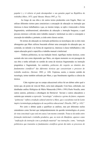 popular (...) A ciência só pode desempenhar o seu genuíno papel na República do
trabalho) (Marx, 1871, apud Barata- Moura 1997, p. 71).
Ao longo de sua obra e de outros textos produzidos com Engels, Marx vai
utilizar diferentes termos para caracterizar a concepção de educação ou instrução que
interessa à classe trabalhadora e que, ao mesmo tempo, se opõe e transcende a forma
fragmentária, unidimensional, adestradora de educação e instrução burguesa, a qual
procura eternizar a divisão entre trabalho manual e intelectual ou entre a concepção e
execução do trabalho e, portanto, a cisão entre classes sociais.
Os termos de educação ou instrução politécnica ou tecnológica são os dois mais
abrangentes que Marx utilizou buscando afirmar uma concepção de educação que, no
conteúdo, no método e na forma de organizar-se, interessa à classe trabalhadora e não
separa educação geral e específica e trabalho manual e intelectual.
Embora politécnica, na sua tradução literal, signifique muitas técnicas, como
assinala não tem como depreender que Marx, em algum momento ou em passagem de
sua obra o tenha utilizado no sentido de soma de técnicas fragmentadas ou instrução
pragmática e fragmentada. Ao contrário, politecnia diz respeito ao domínio dos
fundamentos científicosiii
das diferentes técnicas que caracterizam o processo de
trabalho moderno. (Saviani, 2003, p. 140). Expressa, assim, o mesmo sentido de
tecnologia, termo também utilizado por Marx, e que literalmente significa a ciência da
técnica.
Cabe registrar que no campo educacional crítico há um debate sobre qual o
termo que, do ponto de vista de Marx, seria mais adequado. Com base, sobretudo, nas
detalhadas análise filológicas de Mário Manacorda (1964 e 1991) Paolo Nosella, entre
outros autores, polemiza a abordagem de Dermeval Saviani e outros educadores e
sustenta que somente a expressão “tecnologia” evidencia o germe do futuro, enquanto
“politecnia” reflete a tradição cultural anterior a Marx, que o socialismo real de Lenin
impôs à terminologia pedagógica de sua política educacional (Nosella, 2007, p. 145).iv
Por certo o debate ajuda a qualificar as análises, mas por diferentes razões
entendemos como Saviani que independentemente da questão terminológica do ponto
de vista conceitual o que está em causa é um mesmo conteúdo. Trata-se da união entre
formação intelectual e trabalho produtivo, que, no texto do Manifesto, aparece como
“unificação da instrução com a produção material” nas instruções, como, “instrução
politécnica que transmita os fundamentos científicos gerais de todos os processos de
5
 
