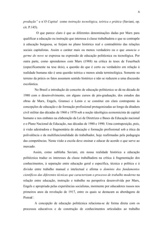 produção” e n´O Capital como instrução tecnológica, teórica e prática (Saviani, op.
cit. P.145).
O que parece claro é que as diferentes denominações dadas por Marx para
qualificar a educação ou instrução que interessa à classe trabalhadora e que se contrapõe
à educação burguesa, se forjam no plano histórico real e contraditório das relações
sociais capitalistas. Assim o caráter mais ou menos verdadeiro ou o que anuncia o
germe do novo se expressa na expressão de educação politécnica ou tecnológica. Por
outra parte, como aprendemos com Marx (1988) na crítica às teses de Feuerbach
(especificamente na tese dois), a questão do que é certo ou verdadeiro em relação à
realidade humana não é uma questão teórica e menos ainda terminológica. Somente no
terreno da práxis os fatos assumem sentido histórico e não se reduzem a uma discussão
escolástica.
No Brasil a introdução do conceito de educação politécnica se dá na década de
1980 com o desenvolvimento, em alguns cursos de pós-graduação, dos estudos das
obras de Marx, Engels, Gramsci e Lenin e se constitui em clara contraponto às
concepções de educação e de formação profissional protagonizadas ao longo da ditadura
civil militar das décadas de 1960 e 1970 sob a noção ideológica economicista de capital
humano e nos embates na elaboração da Lei de Diretrizes e Bases da Educação nacional
e o Plano Nacional de Educação, nas décadas de 1980 e 1990. Uma contraposição, pois,
à visão adestradora e fragmentária de educação e formação profissional sob a ótica da
polivalência e da multifuncionalidade do trabalhador, hoje reafirmadas pela pedagogia
das competências. Nesta visão a escola deve ensinar e educar de acordo o que serve ao
mercado.
Assim, como sublinha Saviani, em nossa realidade histórica a educação
politécnica traduz os interesses da classe trabalhadora na crítica à fragmentação dos
conhecimentos, à separação entre educação geral e específica, técnica e política e à
divisão entre trabalho manual e intelectual e afirma o domínio dos fundamentos
científicos das diferentes técnicas que caracterizam o processo de trabalho moderno na
relação entre educação, instrução e trabalho na perspetiva desenvolvida por Marx,
Engels e apropriada pelas experiências socialistas, mormente por educadores russos nos
primeiros anos da revolução de 1917, entre os quais se destacam as abordagens de
Pistrakv
.
A concepção de educação politécnica relaciona-se de forma direta com os
processos educativos e de construção de conhecimentos articulados ao trabalho
6
 