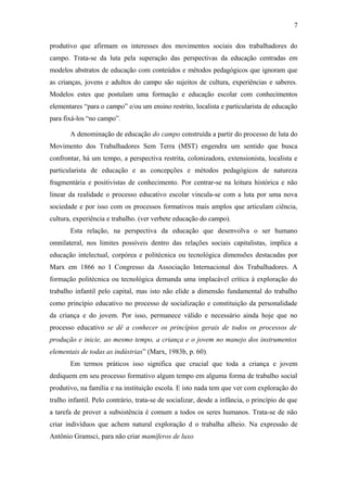 produtivo que afirmam os interesses dos movimentos sociais dos trabalhadores do
campo. Trata-se da luta pela superação das perspectivas da educação centradas em
modelos abstratos de educação com conteúdos e métodos pedagógicos que ignoram que
as crianças, jovens e adultos do campo são sujeitos de cultura, experiências e saberes.
Modelos estes que postulam uma formação e educação escolar com conhecimentos
elementares “para o campo” e/ou um ensino restrito, localista e particularista de educação
para fixá-los “no campo”.
A denominação de educação do campo construída a partir do processo de luta do
Movimento dos Trabalhadores Sem Terra (MST) engendra um sentido que busca
confrontar, há um tempo, a perspectiva restrita, colonizadora, extensionista, localista e
particularista de educação e as concepções e métodos pedagógicos de natureza
fragmentária e positivistas de conhecimento. Por centrar-se na leitura histórica e não
linear da realidade o processo educativo escolar vincula-se com a luta por uma nova
sociedade e por isso com os processos formativos mais amplos que articulam ciência,
cultura, experiência e trabalho. (ver verbete educação do campo).
Esta relação, na perspectiva da educação que desenvolva o ser humano
omnilateral, nos limites possíveis dentro das relações sociais capitalistas, implica a
educação intelectual, corpórea e politécnica ou tecnológica dimensões destacadas por
Marx em 1866 no I Congresso da Associação Internacional dos Trabalhadores. A
formação politécnica ou tecnológica demanda uma implacável crítica à exploração do
trabalho infantil pelo capital, mas isto não elide a dimensão fundamental do trabalho
como princípio educativo no processo de socialização e constituição da personalidade
da criança e do jovem. Por isso, permanece válido e necessário ainda hoje que no
processo educativo se dê a conhecer os princípios gerais de todos os processos de
produção e inicie, ao mesmo tempo, a criança e o jovem no manejo dos instrumentos
elementais de todas as indústrias” (Marx, 1983b, p. 60).
Em termos práticos isso significa que crucial que toda a criança e jovem
dediquem em seu processo formativo algum tempo em alguma forma de trabalho social
produtivo, na família e na instituição escola. E isto nada tem que ver com exploração do
tralho infantil. Pelo contrário, trata-se de socializar, desde a infância, o princípio de que
a tarefa de prover a subsistência é comum a todos os seres humanos. Trata-se de não
criar indivíduos que achem natural exploração d o trabalha alheio. Na expressão de
Antônio Gramsci, para não criar mamíferos de luxo
7
 
