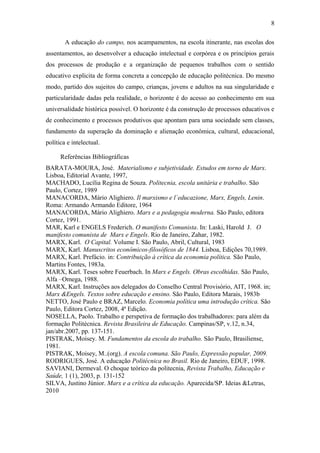 A educação do campo, nos acampamentos, na escola itinerante, nas escolas dos
assentamentos, ao desenvolver a educação intelectual e corpórea e os princípios gerais
dos processos de produção e a organização de pequenos trabalhos com o sentido
educativo explicita de forma concreta a concepção de educação politécnica. Do mesmo
modo, partido dos sujeitos do campo, crianças, jovens e adultos na sua singularidade e
particularidade dadas pela realidade, o horizonte é do acesso ao conhecimento em sua
universalidade histórica possível. O horizonte é da construção de processos educativos e
de conhecimento e processos produtivos que apontam para uma sociedade sem classes,
fundamento da superação da dominação e alienação econômica, cultural, educacional,
política e intelectual.
Referências Bibliográficas
BARATA-MOURA, José. Materialismo e subjetividade. Estudos em torno de Marx.
Lisboa, Editorial Avante, 1997,
MACHADO, Lucília Regina de Souza. Politecnia, escola unitária e trabalho. São
Paulo, Cortez, 1989
MANACORDA, Mário Alighiero. Il marxismo e l`educazione, Marx, Engels, Lenin.
Roma: Armando Armando Editore, 1964
MANACORDA, Mário Alighiero. Marx e a pedagogia moderna. São Paulo, editora
Cortez, 1991.
MAR, Karl e ENGELS Frederich. O manifesto Comunista. In: Laski, Harold J. O
manifesto comunista de Marx e Engels. Rio de Janeiro, Zahar, 1982.
MARX, Karl. O Capital. Volume I. São Paulo, Abril, Cultural, 1983
MARX, Karl. Manuscritos econômicos-filosóficos de 1844. Lisboa, Edições 70,1989.
MARX, Karl. Prefácio. in: Contribuição à crítica da economia política. São Paulo,
Martins Fontes, 1983a.
MARX, Karl. Teses sobre Feuerbach. In Marx e Engels. Obras escolhidas. São Paulo,
Alfa –Omega, 1988.
MARX, Karl. Instruções aos delegados do Conselho Central Provisório, AIT, 1968. in;
Marx &Engels. Textos sobre educação e ensino. São Paulo, Editora Marais, 1983b
NETTO, José Paulo e BRAZ, Marcelo. Economia política uma introdução crítica. São
Paulo, Editora Cortez, 2008, 4ª Edição.
NOSELLA, Paolo. Trabalho e perspetiva de formação dos trabalhadores: para além da
formação Politécnica. Revista Brasileira de Educação. Campinas/SP, v.12, n.34,
jan/abr.2007, pp. 137-151.
PISTRAK, Moisey. M. Fundamentos da escola do trabalho. São Paulo, Brasiliense,
1981.
PISTRAK, Moisey, M..(org). A escola comuna. São Paulo, Expressão popular, 2009.
RODRIGUES, José. A educação Politécnica no Brasil. Rio de Janeiro, EDUF, 1998.
SAVIANI, Dermeval. O choque teórico da politecnia, Revista Trabalho, Educação e
Saúde, 1 (1), 2003, p. 131-152
SILVA, Justino Júnior. Marx e a crítica da educação. Aparecida/SP. Ideias &Letras,
2010
8
 