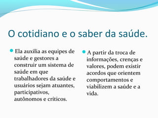 O cotidiano e o saber da saúde.
Ela auxilia as equipes de
saúde e gestores a
construir um sistema de
saúde em que
trabalhadores da saúde e
usuários sejam atuantes,
participativos,
autônomos e críticos.
A partir da troca de
informações, crenças e
valores, podem existir
acordos que orientem
comportamentos e
viabilizem a saúde e a
vida.
 