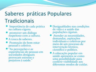 Saberes práticas Populares
Tradicionais
 Importância de cada prática
na cultura cigana.
 promover um diálogo
respeitoso com a cultura.
A troca de saberes.
 Promoção do bem-estar
pessoal e coletivo.
“As percepções e as
experiências de pessoas em
sociedades desiguais
provocam estresse e
prejuízos à saúde.”
Desigualdades nas condições
de vida e a saúde das
populações ciganas.
 Atender as necessidades,
demandas, aspirações
individuais e coletivas por
meio de um processo de
intervenção técnico,
científico e político.
A educação popular em
saúde apresenta-se como
uma possibilidade para
conferir visibilidade aos
diferentes modos de cuidar.
 
