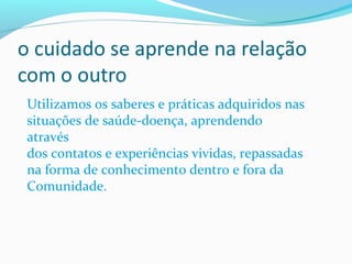 Utilizamos os saberes e práticas adquiridos nas
situações de saúde-doença, aprendendo
através
dos contatos e experiências vividas, repassadas
na forma de conhecimento dentro e fora da
Comunidade.
 