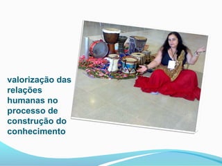 valorização das
relações
humanas no
processo de
construção do
conhecimento
 