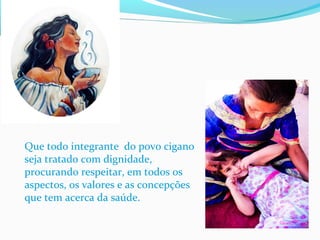 Que todo integrante do povo cigano
seja tratado com dignidade,
procurando respeitar, em todos os
aspectos, os valores e as concepções
que tem acerca da saúde.
 