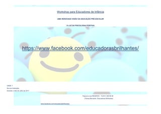 Workshop para Educadores de Infância
UMA RENOVADA VISÃO DA EDUCAÇÃO PRÉ-ESCOLAR
À LUZ DA PSICOLOGIA POSITIVA
ONDE ?
Na sua Instituição.
Durante o mês de Julho de 2017.
Faça já a sua RESERVA : TLM 91 456 68 48
(Teresa Bernardo, Educadores Brilhantes)
www.facebook.com/educadorasbrilhantes/
https://www.facebook.com/educadorasbrilhantes/
 