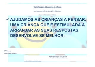 Workshop para Educadores de Infância
UMA RENOVADA VISÃO DA EDUCAÇÃO PRÉ-ESCOLAR
À LUZ DA PSICOLOGIA POSITIVA
ONDE ?
Na sua Instituição.
Durante o mês de Julho de 2017.
Faça já a sua RESERVA : TLM 91 456 68 48
(Teresa Bernardo, Educadores Brilhantes)
www.facebook.com/educadorasbrilhantes/
 AJUDAMOS AS CRIANÇAS A PENSAR.
UMA CRIANÇA QUE É ESTIMULADA A
ARRANJAR AS SUAS RESPOSTAS,
DESENVOLVE-SE MELHOR;
 