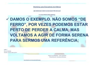 Workshop para Educadores de Infância
UMA RENOVADA VISÃO DA EDUCAÇÃO PRÉ-ESCOLAR
À LUZ DA PSICOLOGIA POSITIVA
ONDE ?
Na sua Instituição.
Durante o mês de Julho de 2017.
Faça já a sua RESERVA : TLM 91 456 68 48
(Teresa Bernardo, Educadores Brilhantes)
www.facebook.com/educadorasbrilhantes/
 DAMOS O EXEMPLO. NÃO SOMOS “DE
FERRO”, POR VEZES PODEMOS ESTAR
PERTO DE PERDER A CALMA, MAS
VOLTAMOS A AGIR DE FORMA SERENA
PARA SERMOS UMA REFERÊNCIA;
 