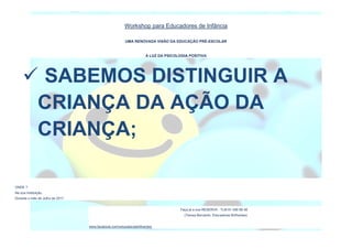 Workshop para Educadores de Infância
UMA RENOVADA VISÃO DA EDUCAÇÃO PRÉ-ESCOLAR
À LUZ DA PSICOLOGIA POSITIVA
ONDE ?
Na sua Instituição.
Durante o mês de Julho de 2017.
Faça já a sua RESERVA : TLM 91 456 68 48
(Teresa Bernardo, Educadores Brilhantes)
www.facebook.com/educadorasbrilhantes/
 SABEMOS DISTINGUIR A
CRIANÇA DA AÇÃO DA
CRIANÇA;
 