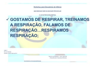 Workshop para Educadores de Infância
UMA RENOVADA VISÃO DA EDUCAÇÃO PRÉ-ESCOLAR
À LUZ DA PSICOLOGIA POSITIVA
ONDE ?
Na sua Instituição.
Durante o mês de Julho de 2017.
Faça já a sua RESERVA : TLM 91 456 68 48
(Teresa Bernardo, Educadores Brilhantes)
www.facebook.com/educadorasbrilhantes/
 GOSTAMOS DE RESPIRAR, TREINAMOS
A RESPIRAÇÃO, FALAMOS DE
RESPIRAÇÃO…RESPIRAMOS
RESPIRAÇÃO;
 