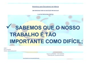 Workshop para Educadores de Infância
UMA RENOVADA VISÃO DA EDUCAÇÃO PRÉ-ESCOLAR
À LUZ DA PSICOLOGIA POSITIVA
ONDE ?
Na sua Instituição.
Durante o mês de Julho de 2017.
Faça já a sua RESERVA : TLM 91 456 68 48
(Teresa Bernardo, Educadores Brilhantes)
www.facebook.com/educadorasbrilhantes/
 SABEMOS QUE O NOSSO
TRABALHO É TÃO
IMPORTANTE COMO DIFÍCIL;
 