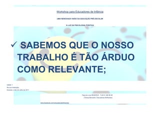 Workshop para Educadores de Infância
UMA RENOVADA VISÃO DA EDUCAÇÃO PRÉ-ESCOLAR
À LUZ DA PSICOLOGIA POSITIVA
ONDE ?
Na sua Instituição.
Durante o mês de Julho de 2017.
Faça já a sua RESERVA : TLM 91 456 68 48
(Teresa Bernardo, Educadores Brilhantes)
www.facebook.com/educadorasbrilhantes/
 SABEMOS QUE O NOSSO
TRABALHO É TÃO ÁRDUO
COMO RELEVANTE;
 