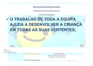 Workshop para Educadores de Infância
UMA RENOVADA VISÃO DA EDUCAÇÃO PRÉ-ESCOLAR
À LUZ DA PSICOLOGIA POSITIVA
ONDE ?
Na sua Instituição.
Durante o mês de Julho de 2017.
Faça já a sua RESERVA : TLM 91 456 68 48
(Teresa Bernardo, Educadores Brilhantes)
www.facebook.com/educadorasbrilhantes/
 O TRABALHO DE TODA A EQUIPA
AJUDA A DESENVOLVER A CRIANÇA
EM TODAS AS SUAS VERTENTES;
 