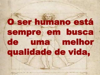 O ser humano está
sempre em busca
de uma melhor
qualidade de vida,
 