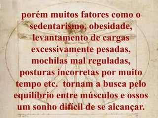 porém muitos fatores como o
    sedentarismo, obesidade,
     levantamento de cargas
    excessivamente pesadas,
    mochilas mal reguladas,
 posturas incorretas por muito
tempo etc. tornam a busca pelo
equilíbrio entre músculos e ossos
 um sonho difícil de se alcançar.
 